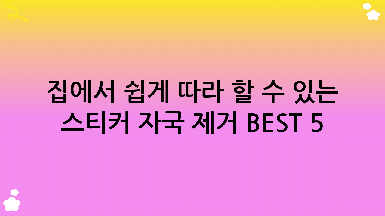 집에서 쉽게 따라 할 수 있는 스티커 자국 제거 BEST 5: 생활 속 만능 아이템 활용법