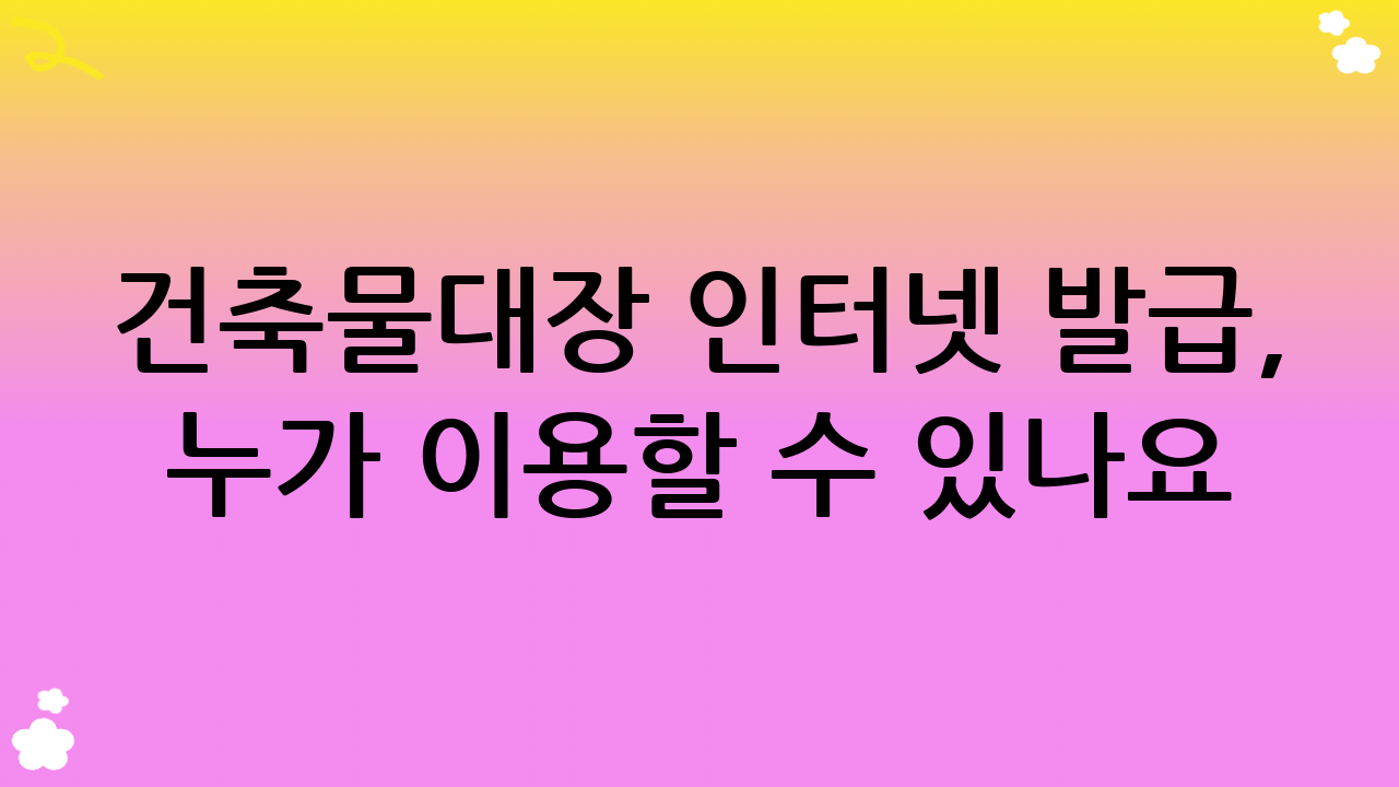건축물대장 인터넷 발급, 누가 이용할 수 있나요?