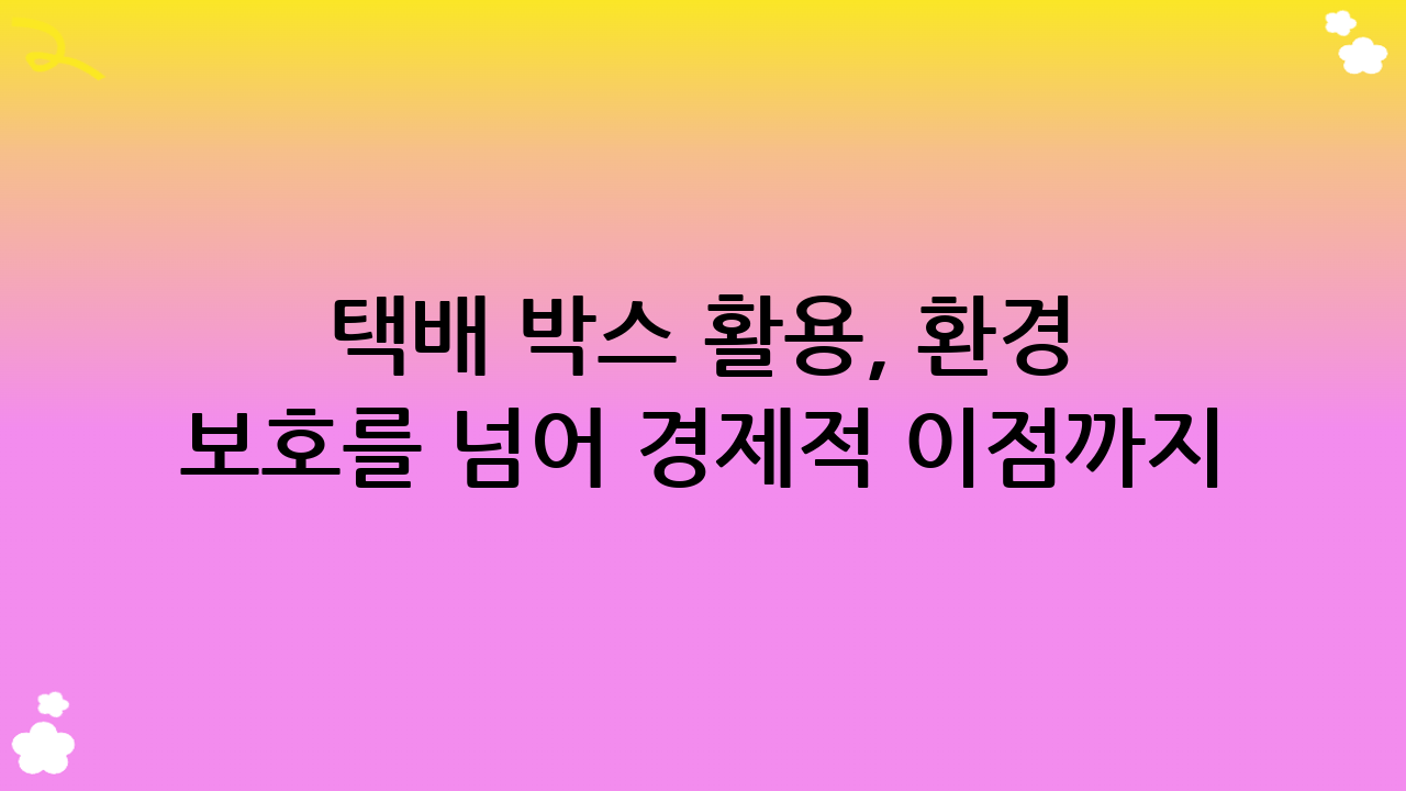 택배 박스 활용, 환경 보호를 넘어 경제적 이점까지