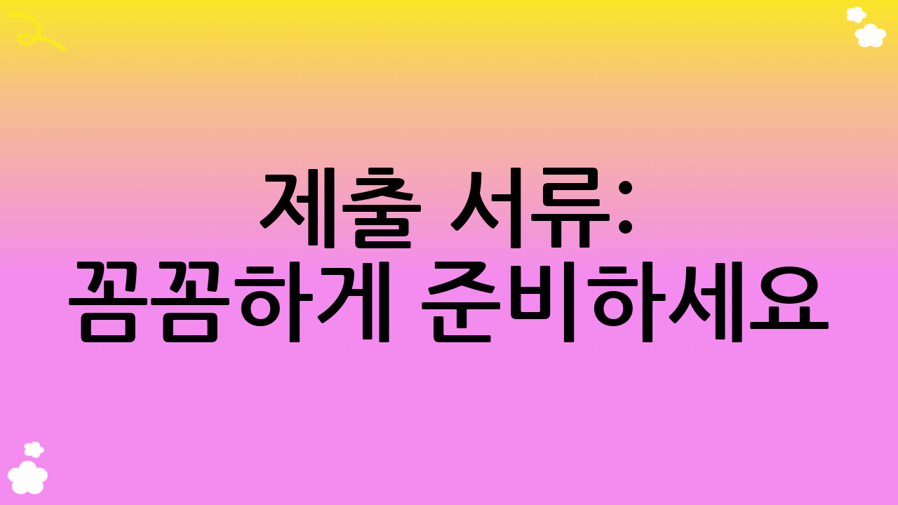 제출 서류: 꼼꼼하게 준비하세요!