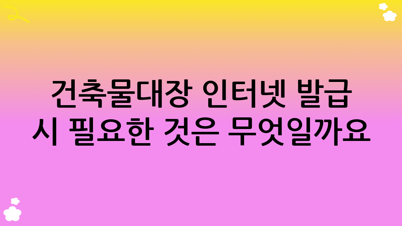 건축물대장 인터넷 발급 시 필요한 것은 무엇일까요?