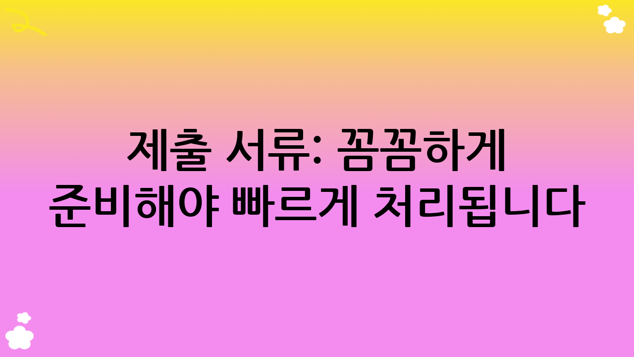 제출 서류: 꼼꼼하게 준비해야 빠르게 처리됩니다